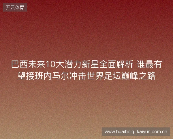 巴西未来10大潜力新星全面解析 谁最有望接班内马尔冲击世界足坛巅峰之路