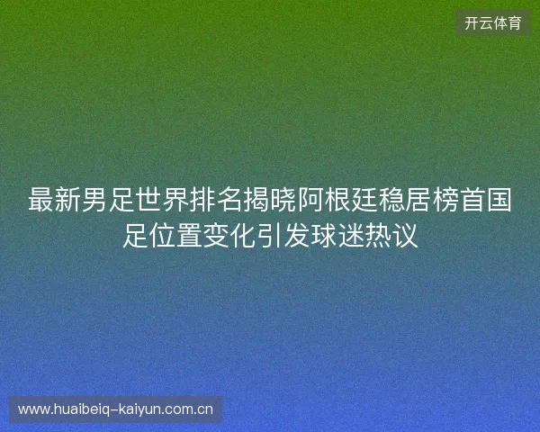 最新男足世界排名揭晓阿根廷稳居榜首国足位置变化引发球迷热议